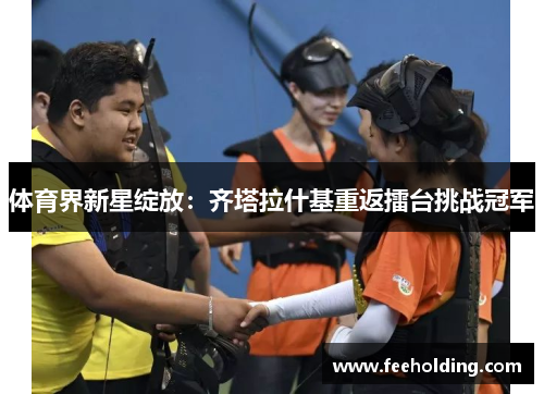 体育界新星绽放：齐塔拉什基重返擂台挑战冠军